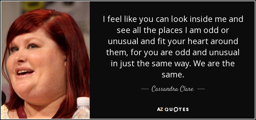 I feel like you can look inside me and see all the places I am odd or unusual and fit your heart around them, for you are odd and unusual in just the same way. We are the same. - Cassandra Clare