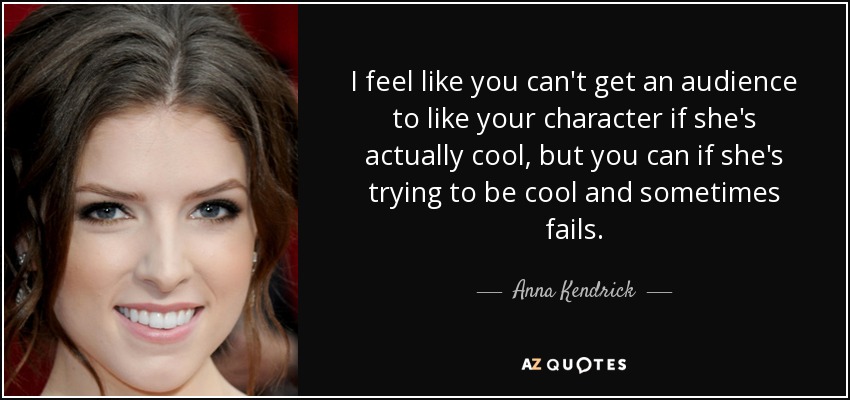 I feel like you can't get an audience to like your character if she's actually cool, but you can if she's trying to be cool and sometimes fails. - Anna Kendrick