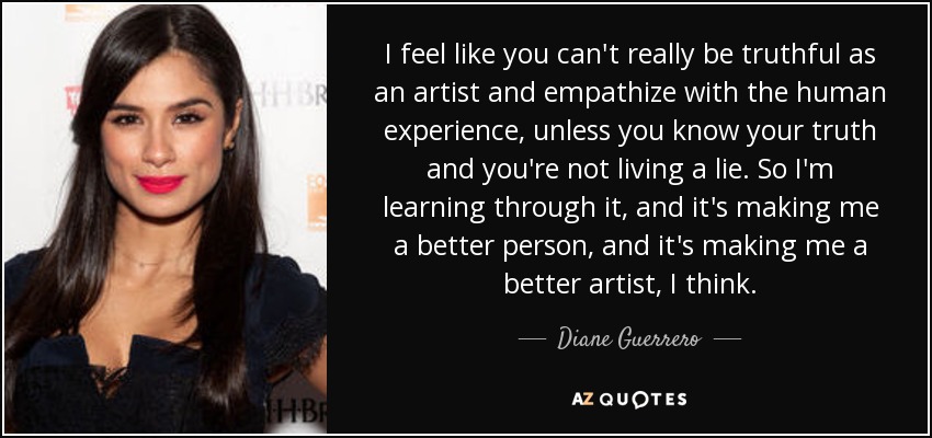 I feel like you can't really be truthful as an artist and empathize with the human experience, unless you know your truth and you're not living a lie. So I'm learning through it, and it's making me a better person, and it's making me a better artist, I think. - Diane Guerrero