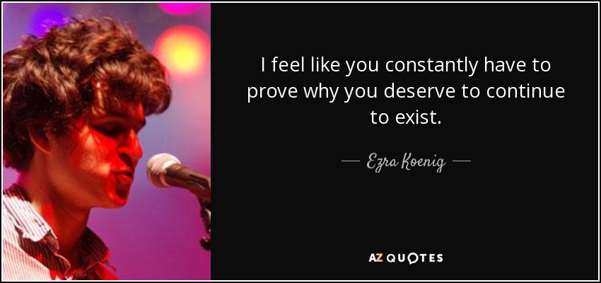 I feel like you constantly have to prove why you deserve to continue to exist. - Ezra Koenig