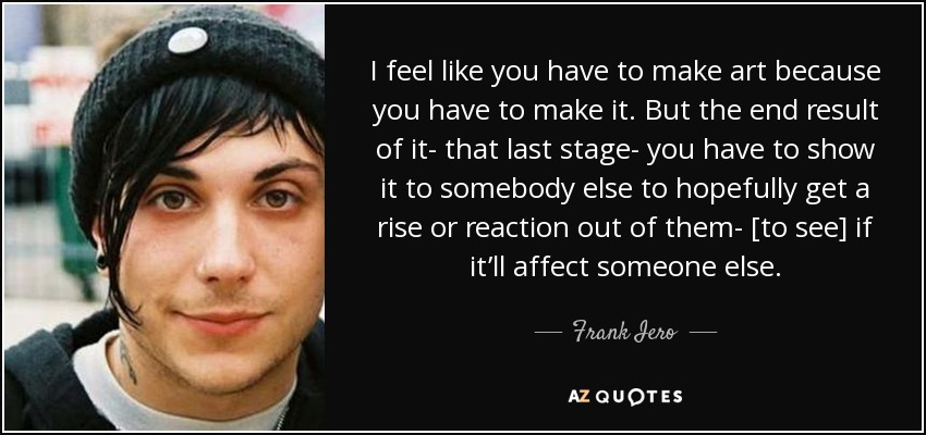 I feel like you have to make art because you have to make it. But the end result of it- that last stage- you have to show it to somebody else to hopefully get a rise or reaction out of them- [to see] if it’ll affect someone else. - Frank Iero