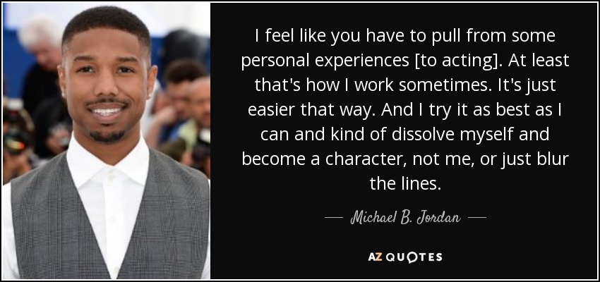 I feel like you have to pull from some personal experiences [to acting]. At least that's how I work sometimes. It's just easier that way. And I try it as best as I can and kind of dissolve myself and become a character, not me, or just blur the lines. - Michael B. Jordan