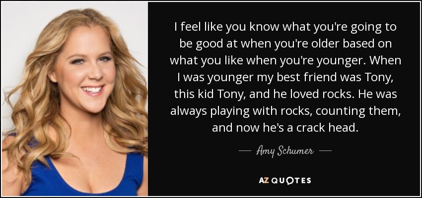 I feel like you know what you're going to be good at when you're older based on what you like when you're younger. When I was younger my best friend was Tony, this kid Tony, and he loved rocks. He was always playing with rocks, counting them, and now he's a crack head. - Amy Schumer