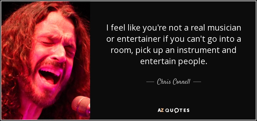 I feel like you're not a real musician or entertainer if you can't go into a room, pick up an instrument and entertain people. - Chris Cornell