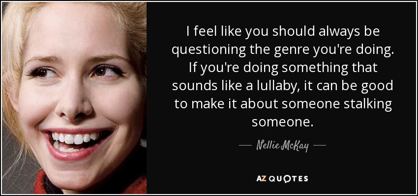 I feel like you should always be questioning the genre you're doing. If you're doing something that sounds like a lullaby, it can be good to make it about someone stalking someone. - Nellie McKay