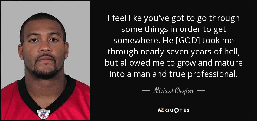 I feel like you've got to go through some things in order to get somewhere. He [GOD] took me through nearly seven years of hell, but allowed me to grow and mature into a man and true professional. - Michael Clayton