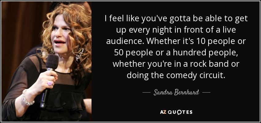 I feel like you've gotta be able to get up every night in front of a live audience. Whether it's 10 people or 50 people or a hundred people, whether you're in a rock band or doing the comedy circuit. - Sandra Bernhard