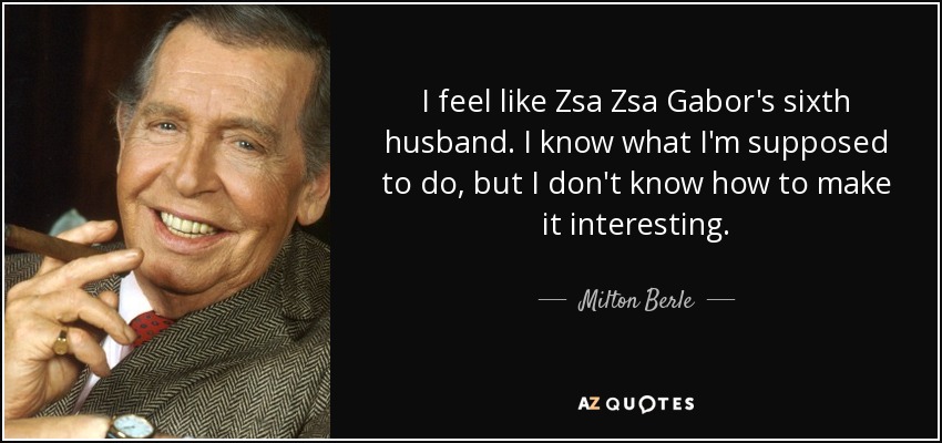 I feel like Zsa Zsa Gabor's sixth husband. I know what I'm supposed to do, but I don't know how to make it interesting. - Milton Berle