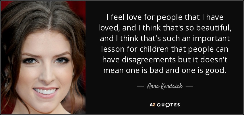 I feel love for people that I have loved, and I think that's so beautiful, and I think that's such an important lesson for children that people can have disagreements but it doesn't mean one is bad and one is good. - Anna Kendrick
