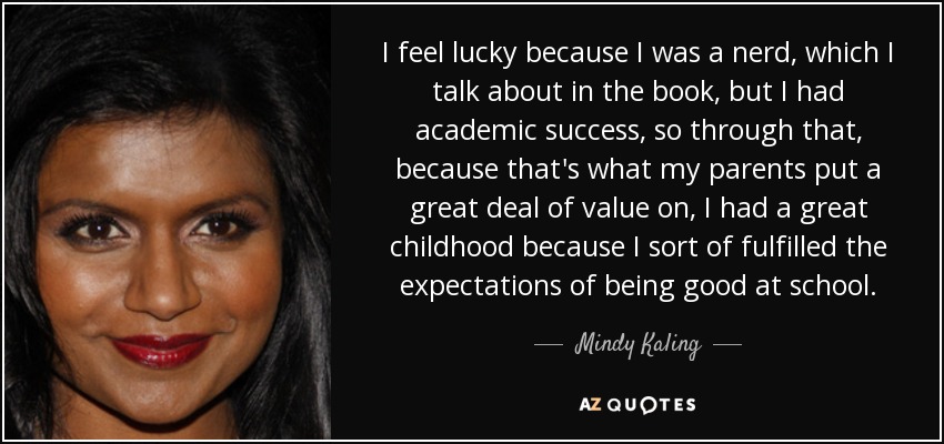 I feel lucky because I was a nerd, which I talk about in the book, but I had academic success, so through that, because that's what my parents put a great deal of value on, I had a great childhood because I sort of fulfilled the expectations of being good at school. - Mindy Kaling