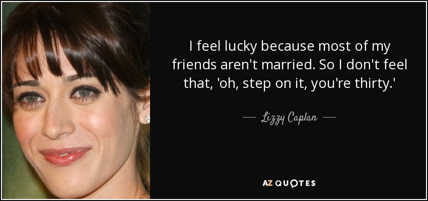 I feel lucky because most of my friends aren't married. So I don't feel that, 'oh, step on it, you're thirty.' - Lizzy Caplan
