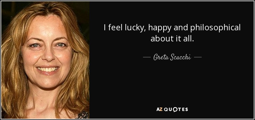 I feel lucky, happy and philosophical about it all. - Greta Scacchi
