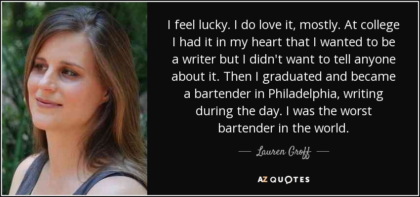 I feel lucky. I do love it, mostly. At college I had it in my heart that I wanted to be a writer but I didn't want to tell anyone about it. Then I graduated and became a bartender in Philadelphia, writing during the day. I was the worst bartender in the world. - Lauren Groff