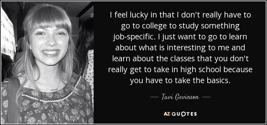I feel lucky in that I don't really have to go to college to study something job-specific. I just want to go to learn about what is interesting to me and learn about the classes that you don't really get to take in high school because you have to take the basics. - Tavi Gevinson