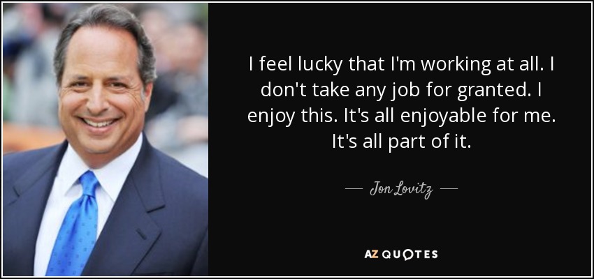 I feel lucky that I'm working at all. I don't take any job for granted. I enjoy this. It's all enjoyable for me. It's all part of it. - Jon Lovitz