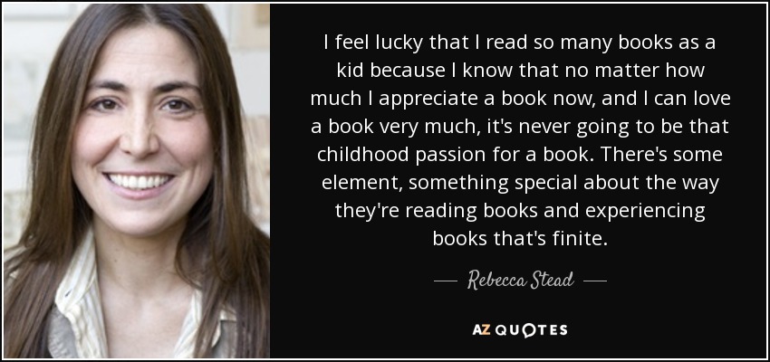 I feel lucky that I read so many books as a kid because I know that no matter how much I appreciate a book now, and I can love a book very much, it's never going to be that childhood passion for a book. There's some element, something special about the way they're reading books and experiencing books that's finite. - Rebecca Stead