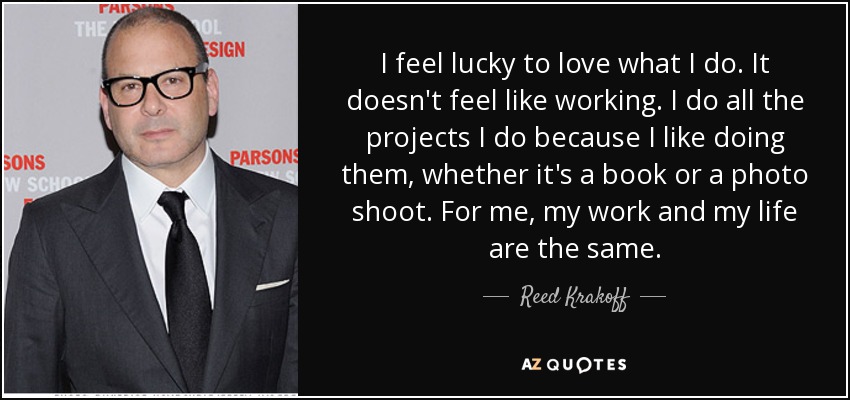 I feel lucky to love what I do. It doesn't feel like working. I do all the projects I do because I like doing them, whether it's a book or a photo shoot. For me, my work and my life are the same. - Reed Krakoff