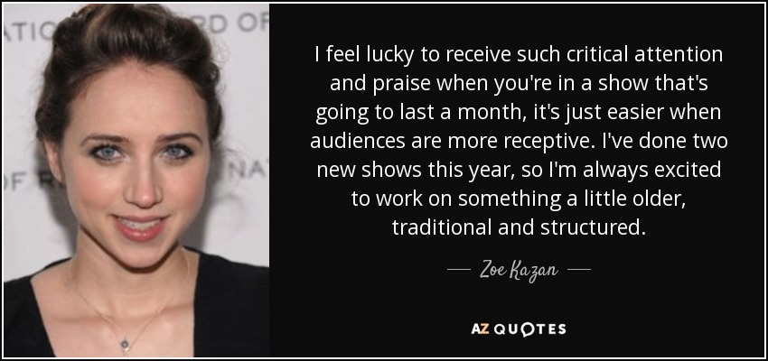 I feel lucky to receive such critical attention and praise when you're in a show that's going to last a month, it's just easier when audiences are more receptive. I've done two new shows this year, so I'm always excited to work on something a little older, traditional and structured. - Zoe Kazan