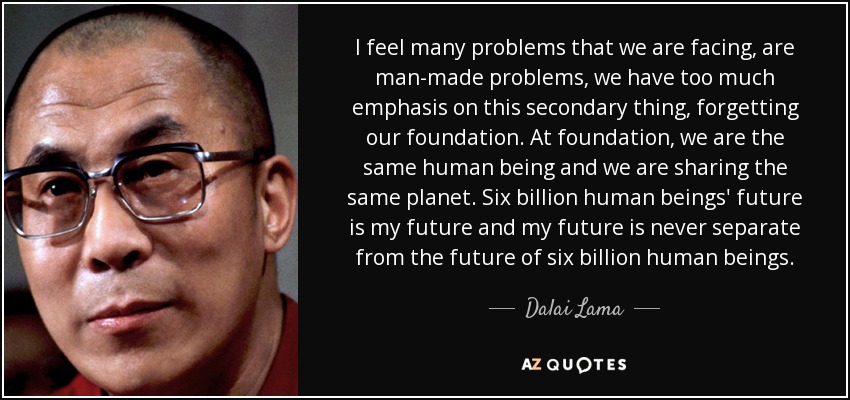 I feel many problems that we are facing, are man-made problems, we have too much emphasis on this secondary thing, forgetting our foundation. At foundation, we are the same human being and we are sharing the same planet. Six billion human beings' future is my future and my future is never separate from the future of six billion human beings. - Dalai Lama