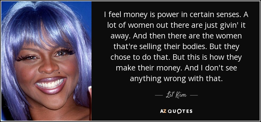 I feel money is power in certain senses. A lot of women out there are just givin' it away. And then there are the women that're selling their bodies. But they chose to do that. But this is how they make their money. And I don't see anything wrong with that. - Lil' Kim