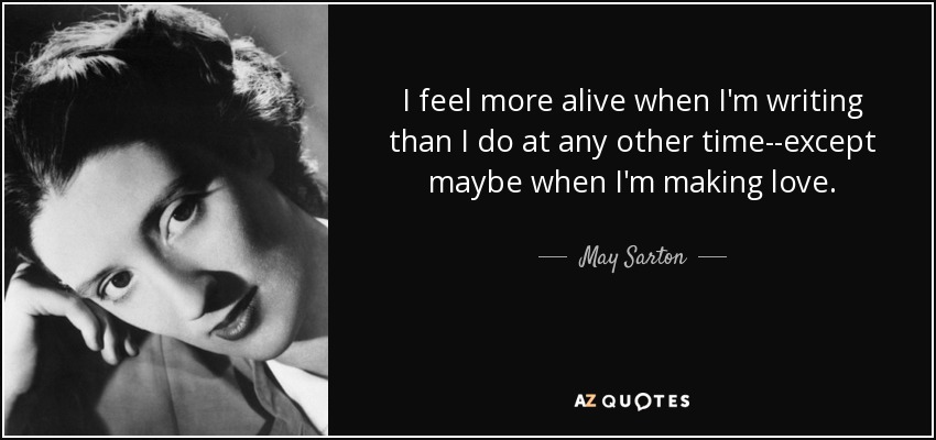 I feel more alive when I'm writing than I do at any other time--except maybe when I'm making love. - May Sarton