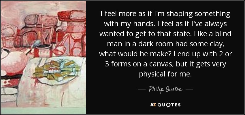I feel more as if I'm shaping something with my hands. I feel as if I've always wanted to get to that state. Like a blind man in a dark room had some clay, what would he make? I end up with 2 or 3 forms on a canvas, but it gets very physical for me. - Philip Guston