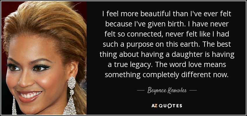 I feel more beautiful than I've ever felt because I've given birth. I have never felt so connected, never felt like I had such a purpose on this earth. The best thing about having a daughter is having a true legacy. The word love means something completely different now. - Beyonce Knowles