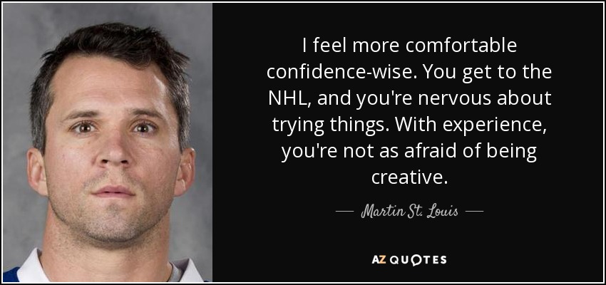 I feel more comfortable confidence-wise. You get to the NHL, and you're nervous about trying things. With experience, you're not as afraid of being creative. - Martin St. Louis
