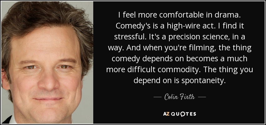 I feel more comfortable in drama. Comedy's is a high-wire act. I find it stressful. It's a precision science, in a way. And when you're filming, the thing comedy depends on becomes a much more difficult commodity. The thing you depend on is spontaneity. - Colin Firth