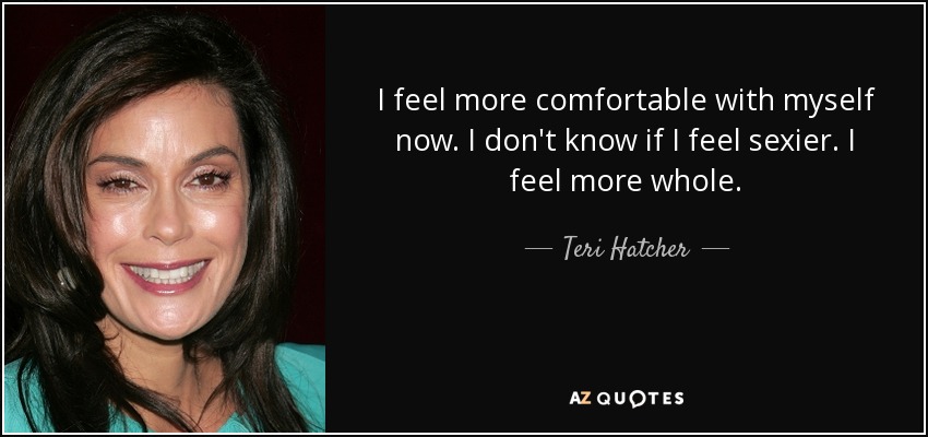 I feel more comfortable with myself now. I don't know if I feel sexier. I feel more whole. - Teri Hatcher