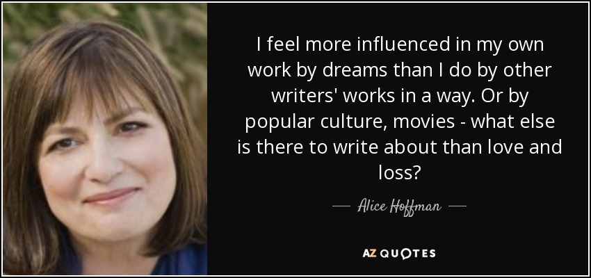 I feel more influenced in my own work by dreams than I do by other writers' works in a way. Or by popular culture, movies - what else is there to write about than love and loss? - Alice Hoffman