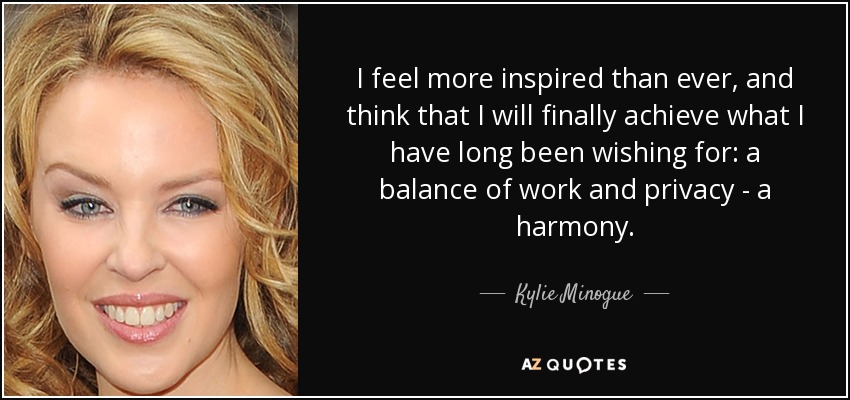 I feel more inspired than ever, and think that I will finally achieve what I have long been wishing for: a balance of work and privacy - a harmony. - Kylie Minogue