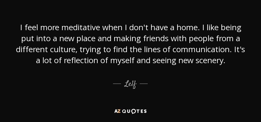 I feel more meditative when I don't have a home. I like being put into a new place and making friends with people from a different culture, trying to find the lines of communication. It's a lot of reflection of myself and seeing new scenery. - Le1f