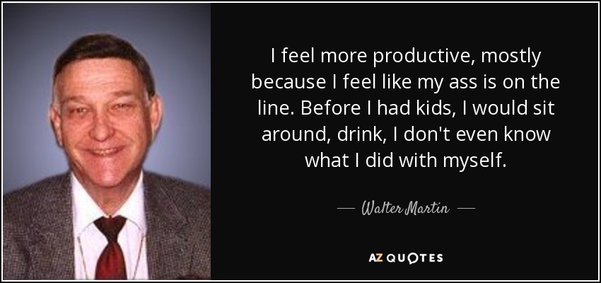 I feel more productive, mostly because I feel like my ass is on the line. Before I had kids, I would sit around, drink, I don't even know what I did with myself. - Walter Martin