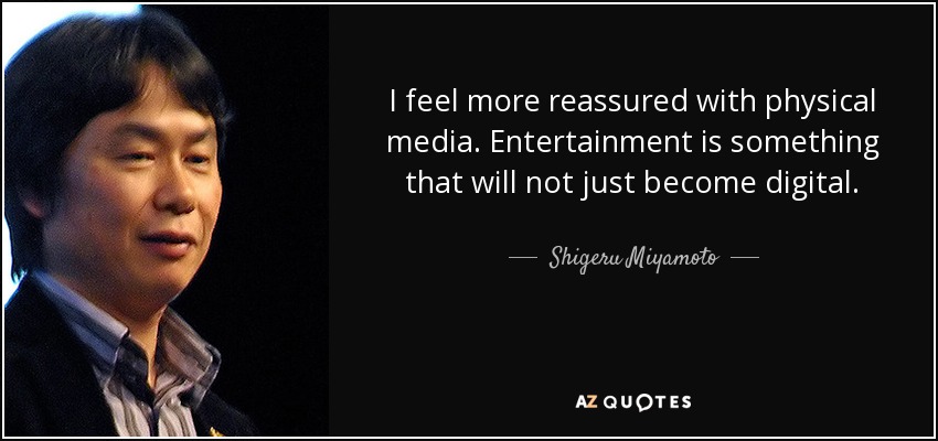 I feel more reassured with physical media. Entertainment is something that will not just become digital. - Shigeru Miyamoto
