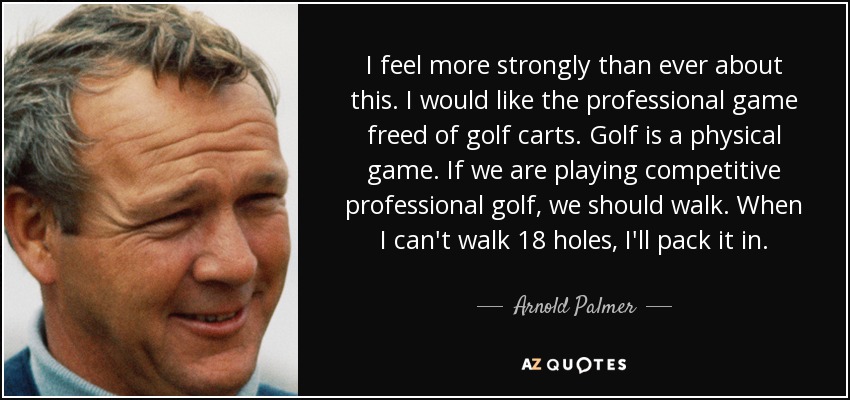 I feel more strongly than ever about this. I would like the professional game freed of golf carts. Golf is a physical game. If we are playing competitive professional golf, we should walk. When I can't walk 18 holes, I'll pack it in. - Arnold Palmer