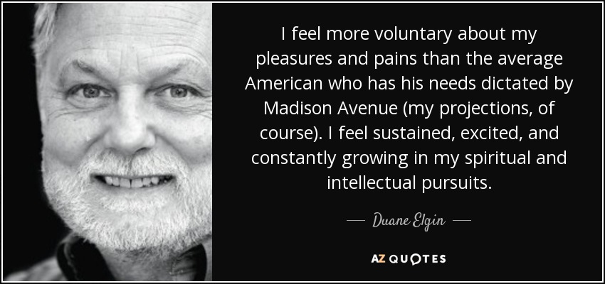 I feel more voluntary about my pleasures and pains than the average American who has his needs dictated by Madison Avenue (my projections, of course). I feel sustained, excited, and constantly growing in my spiritual and intellectual pursuits. - Duane Elgin
