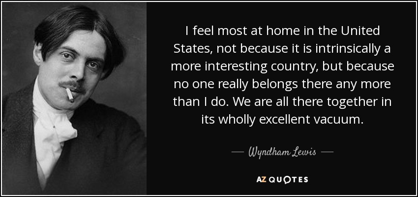 I feel most at home in the United States, not because it is intrinsically a more interesting country, but because no one really belongs there any more than I do. We are all there together in its wholly excellent vacuum. - Wyndham Lewis