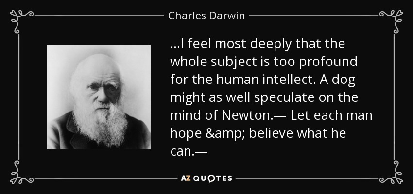 ...I feel most deeply that the whole subject is too profound for the human intellect. A dog might as well speculate on the mind of Newton.— Let each man hope & believe what he can.— - Charles Darwin