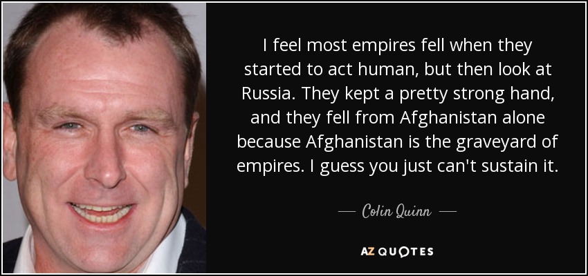 I feel most empires fell when they started to act human, but then look at Russia. They kept a pretty strong hand, and they fell from Afghanistan alone because Afghanistan is the graveyard of empires. I guess you just can't sustain it. - Colin Quinn