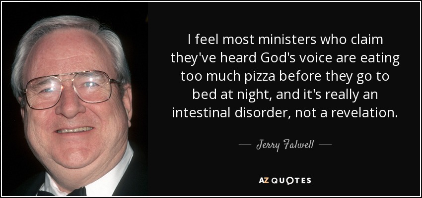 I feel most ministers who claim they've heard God's voice are eating too much pizza before they go to bed at night, and it's really an intestinal disorder, not a revelation. - Jerry Falwell