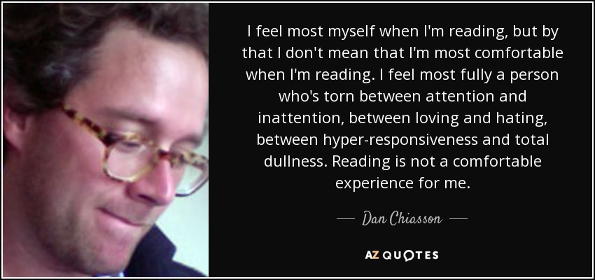 I feel most myself when I'm reading, but by that I don't mean that I'm most comfortable when I'm reading. I feel most fully a person who's torn between attention and inattention, between loving and hating, between hyper-responsiveness and total dullness. Reading is not a comfortable experience for me. - Dan Chiasson