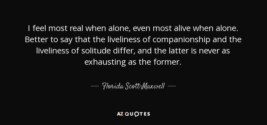I feel most real when alone, even most alive when alone. Better to say that the liveliness of companionship and the liveliness of solitude differ, and the latter is never as exhausting as the former. - Florida Scott-Maxwell