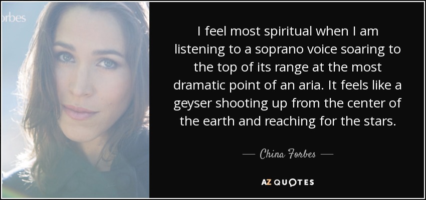I feel most spiritual when I am listening to a soprano voice soaring to the top of its range at the most dramatic point of an aria. It feels like a geyser shooting up from the center of the earth and reaching for the stars. - China Forbes