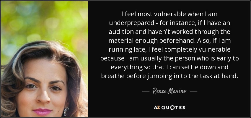 I feel most vulnerable when I am underprepared - for instance, if I have an audition and haven't worked through the material enough beforehand. Also, if I am running late, I feel completely vulnerable because I am usually the person who is early to everything so that I can settle down and breathe before jumping in to the task at hand. - Renee Marino