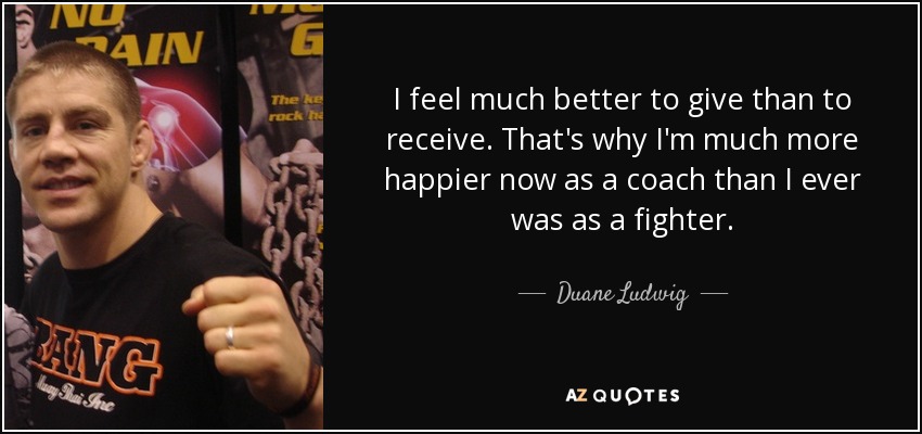 I feel much better to give than to receive. That's why I'm much more happier now as a coach than I ever was as a fighter. - Duane Ludwig