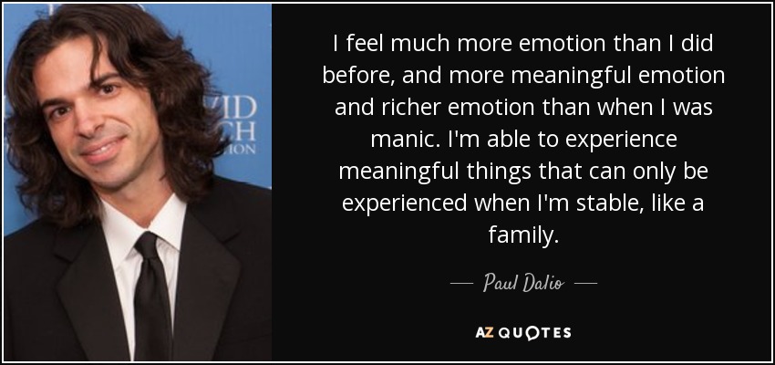 I feel much more emotion than I did before, and more meaningful emotion and richer emotion than when I was manic. I'm able to experience meaningful things that can only be experienced when I'm stable, like a family. - Paul Dalio