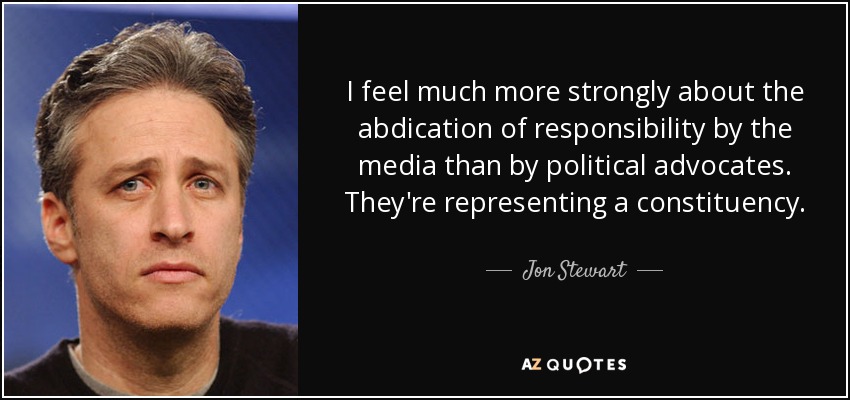 I feel much more strongly about the abdication of responsibility by the media than by political advocates. They're representing a constituency. - Jon Stewart