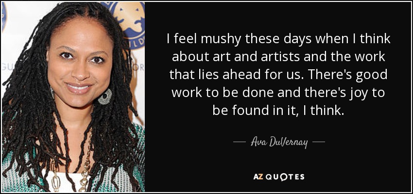 I feel mushy these days when I think about art and artists and the work that lies ahead for us. There's good work to be done and there's joy to be found in it, I think. - Ava DuVernay