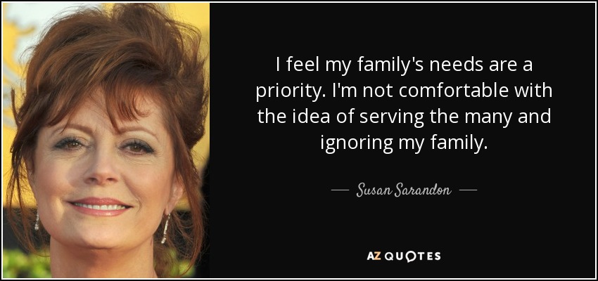 I feel my family's needs are a priority. I'm not comfortable with the idea of serving the many and ignoring my family. - Susan Sarandon